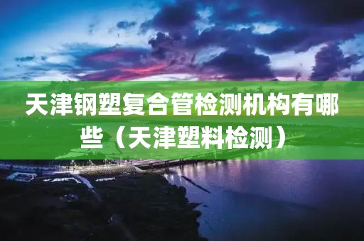 天津钢塑复合管检测机构有哪些（天津塑料检测）