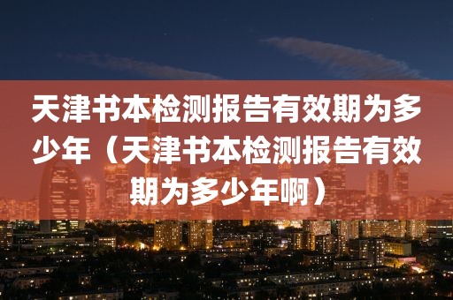 天津书本检测报告有效期为多少年（天津书本检测报告有效期为多少年啊）