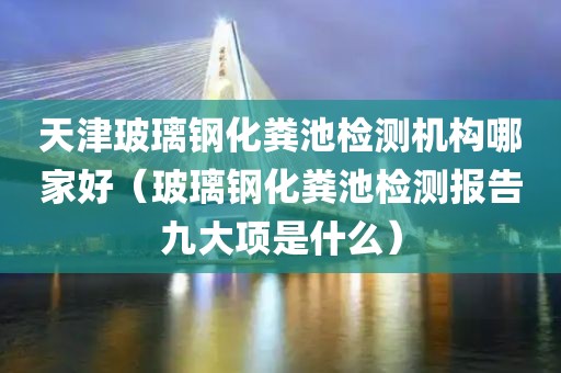 天津玻璃钢化粪池检测机构哪家好（玻璃钢化粪池检测报告九大项是什么）