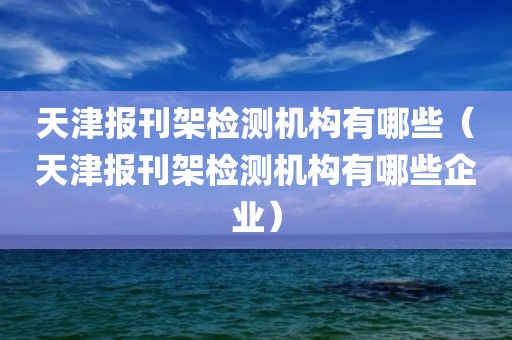 天津报刊架检测机构有哪些（天津报刊架检测机构有哪些企业）