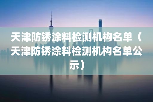 天津防锈涂料检测机构名单（天津防锈涂料检测机构名单公示）