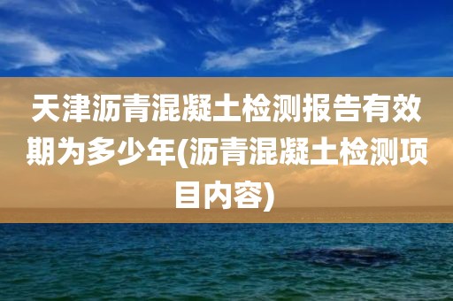 天津沥青混凝土检测报告有效期为多少年(沥青混凝土检测项目内容) 