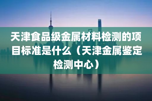 天津食品级金属材料检测的项目标准是什么（天津金属鉴定检测中心）