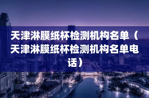 天津淋膜纸杯检测机构名单（天津淋膜纸杯检测机构名单电话）