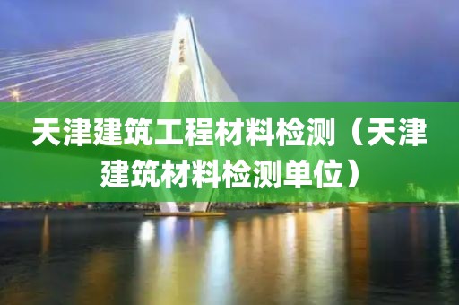 天津建筑工程材料检测（天津建筑材料检测单位）