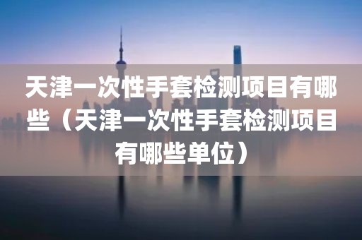 天津一次性手套检测项目有哪些（天津一次性手套检测项目有哪些单位）