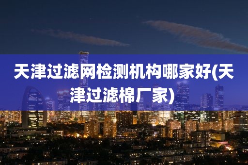 天津过滤网检测机构哪家好(天津过滤棉厂家) 