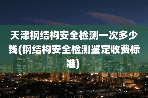 天津钢结构安全检测一次多少钱(钢结构安全检测鉴定收费标准) 